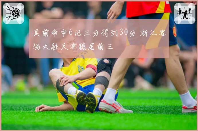 吴前命中6记三分得到30分 浙江客场大胜天津稳居前三