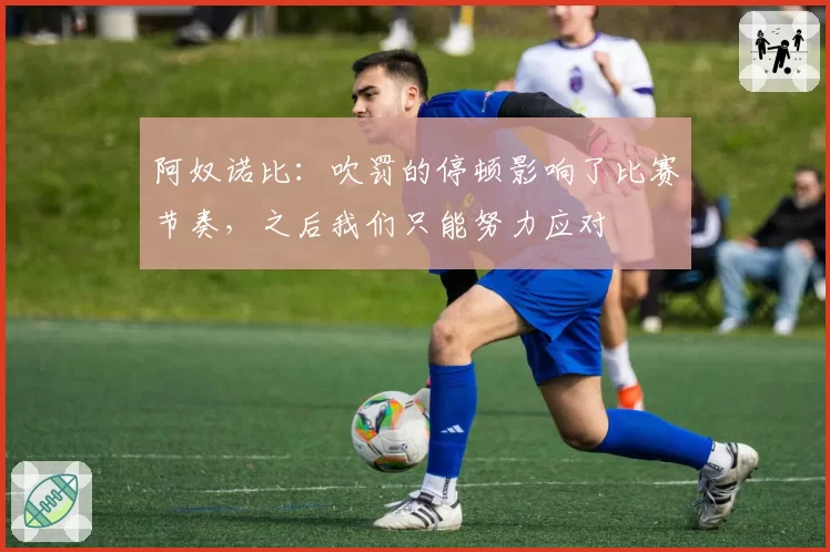 阿奴诺比:吹罚的停顿影响了比赛节奏,之后我们只能努力应对