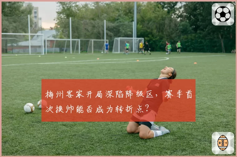 梅州客家开局深陷降级区,赛季首次换帅能否成为转折点?