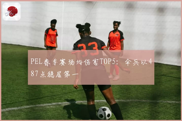 PEL春季赛场均伤害TOP5：伞兵以487点稳居第一
