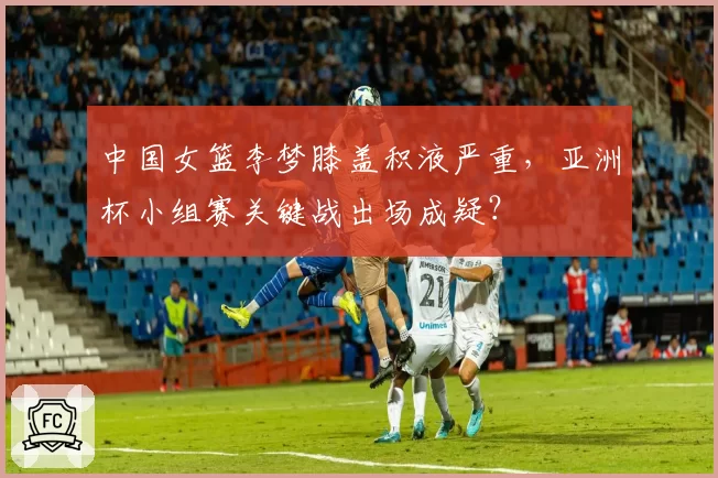 中国女篮李梦膝盖积液严重，亚洲杯小组赛关键战出场成疑？