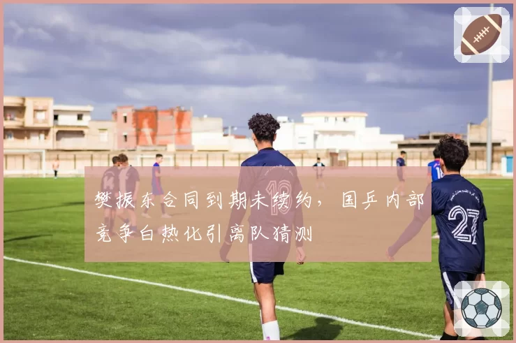 樊振东合同到期未续约，国乒内部竞争白热化引离队猜测