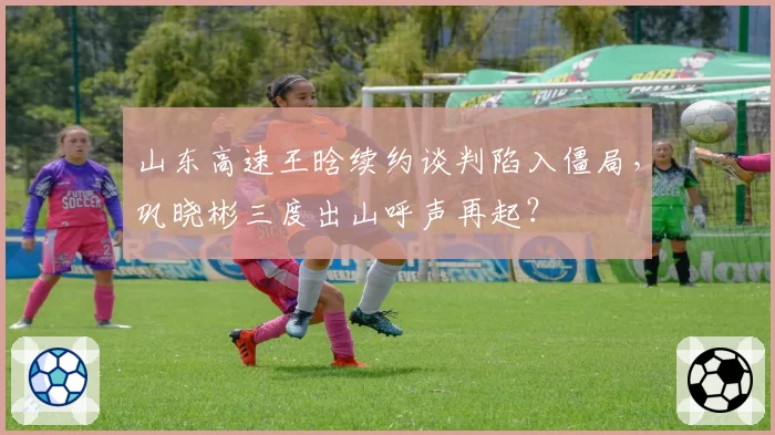 山东高速王晗续约谈判陷入僵局，巩晓彬三度出山呼声再起？