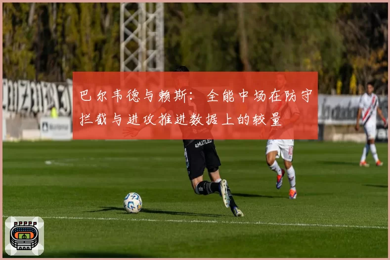 巴尔韦德与赖斯：全能中场在防守拦截与进攻推进数据上的较量