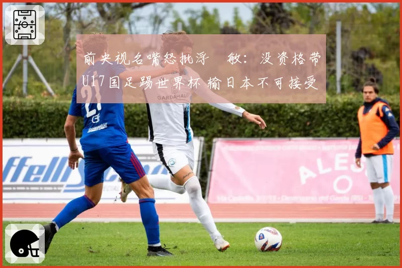 前央视名嘴怒批浮嶋敏：没资格带U17国足踢世界杯 输日本不可接受