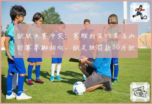 欧联决赛冲突:塞维利亚vs罗马加时赛拳脚相向,欧足联罚款50万欧元