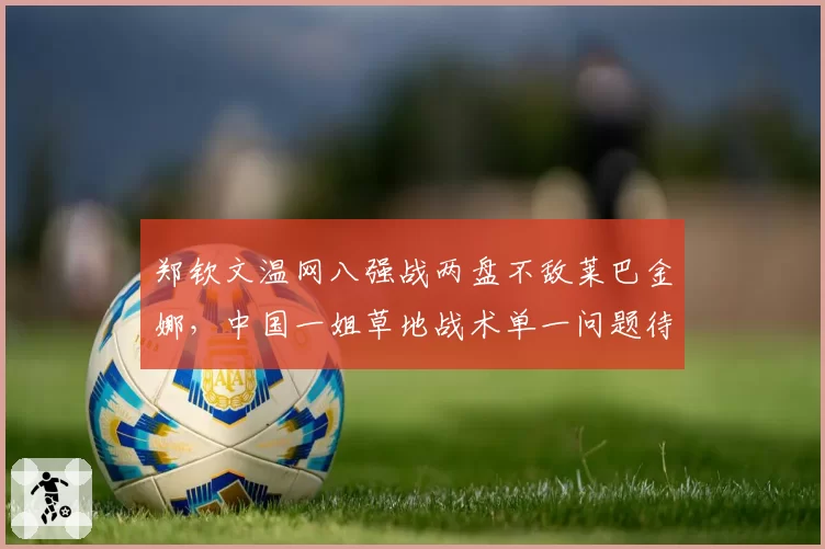 郑钦文温网八强战两盘不敌莱巴金娜，中国一姐草地战术单一问题待解？