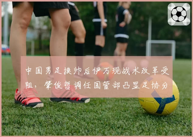 中国男足换帅后伊万现战术改革受阻,肇俊哲调任国管部凸显足协分工调整