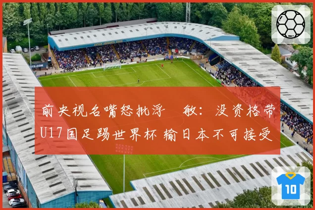 前央视名嘴怒批浮嶋敏：没资格带U17国足踢世界杯 输日本不可接受