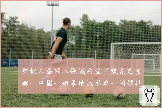 郑钦文温网八强战两盘不敌莱巴金娜，中国一姐草地战术单一问题待解？