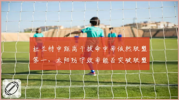 杜兰特中距离干拔命中率依然联盟第一，太阳防守效率能否突破联盟前五？