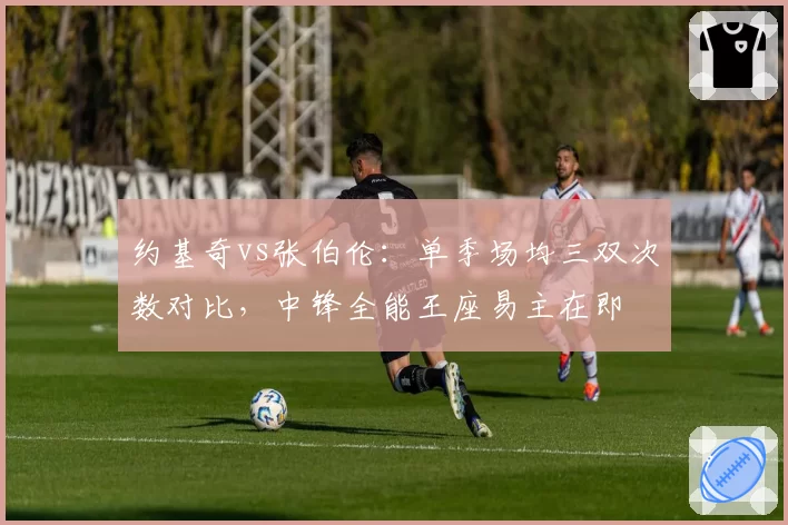 约基奇vs张伯伦：单季场均三双次数对比，中锋全能王座易主在即