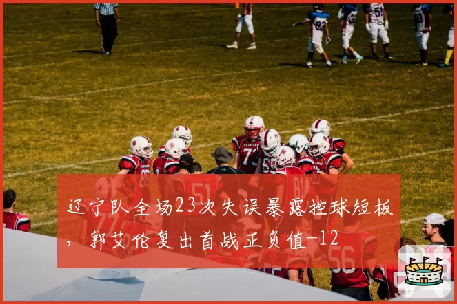 辽宁队全场23次失误暴露控球短板，郭艾伦复出首战正负值-12