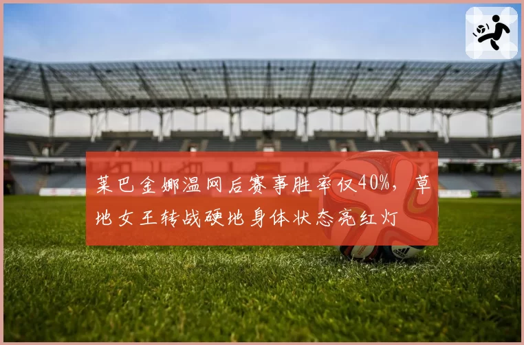莱巴金娜温网后赛事胜率仅40%，草地女王转战硬地身体状态亮红灯