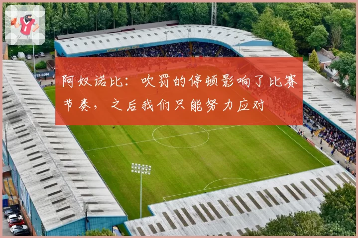 阿奴诺比:吹罚的停顿影响了比赛节奏,之后我们只能努力应对