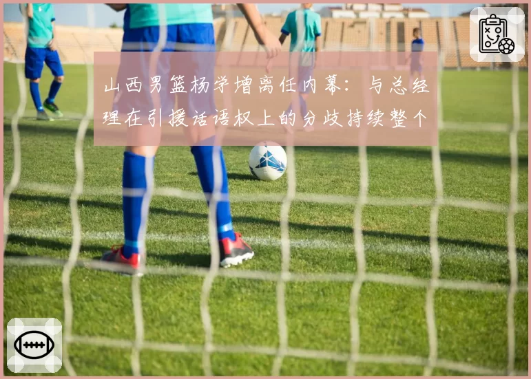 山西男篮杨学增离任内幕:与总经理在引援话语权上的分歧持续整个赛季