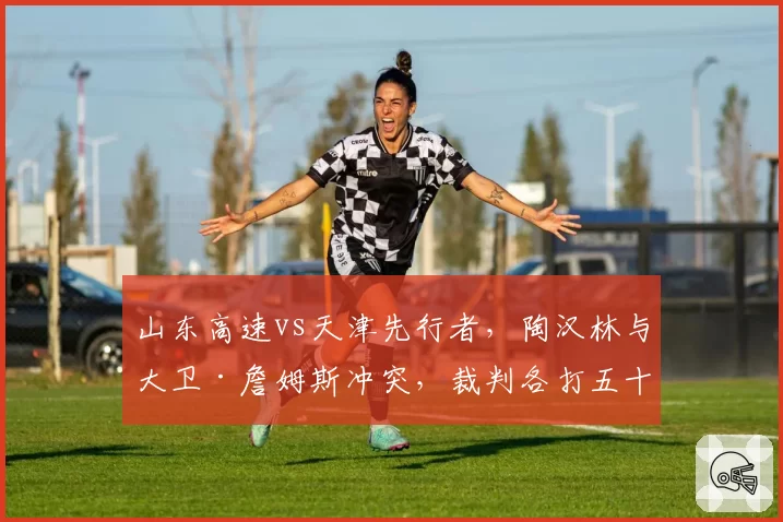 山东高速vs天津先行者，陶汉林与大卫·詹姆斯冲突，裁判各打五十大板引不满
