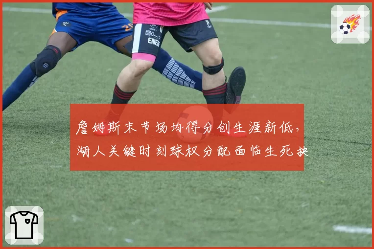 詹姆斯末节场均得分创生涯新低，湖人关键时刻球权分配面临生死抉择