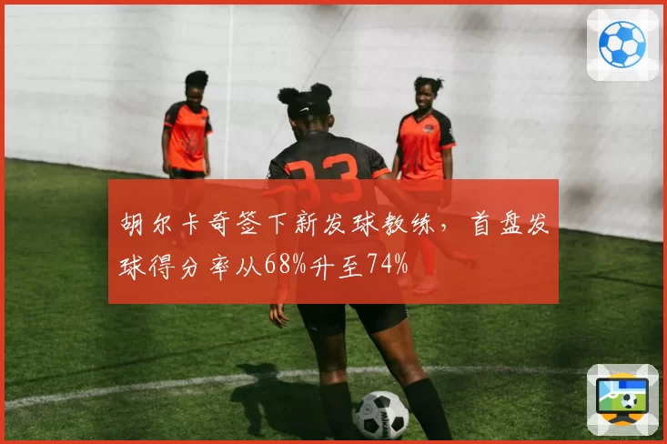 胡尔卡奇签下新发球教练，首盘发球得分率从68%升至74%