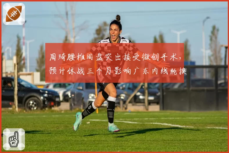 周琦腰椎间盘突出接受微创手术，预计休战三个月影响广东内线轮换