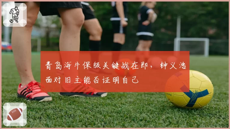 青岛海牛保级关键战在即,钟义浩面对旧主能否证明自己