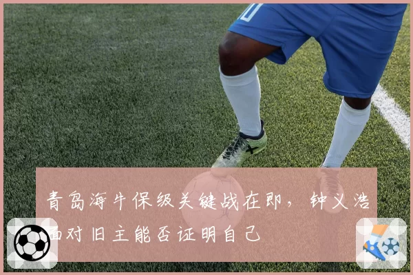 青岛海牛保级关键战在即,钟义浩面对旧主能否证明自己