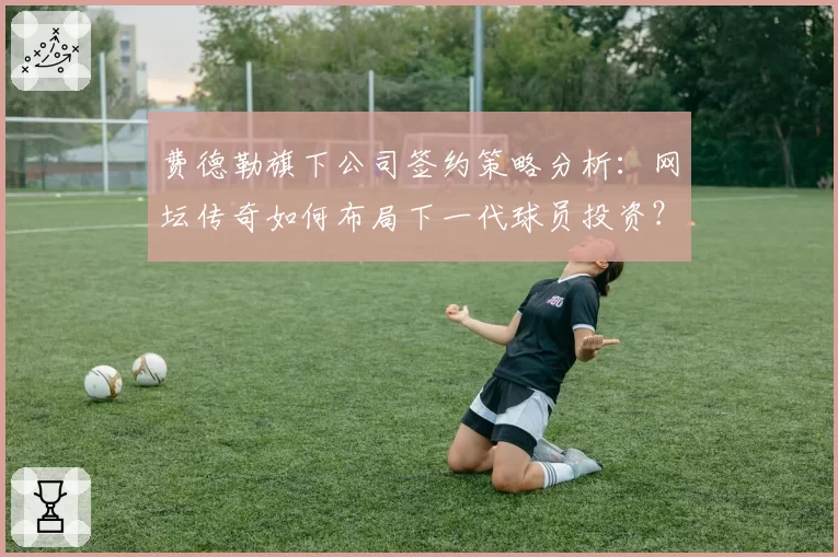 费德勒旗下公司签约策略分析：网坛传奇如何布局下一代球员投资？