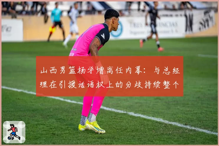 山西男篮杨学增离任内幕:与总经理在引援话语权上的分歧持续整个赛季