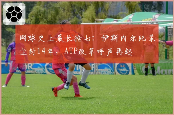 网球史上最长抢七：伊斯内尔纪录尘封14年，ATP改革呼声再起