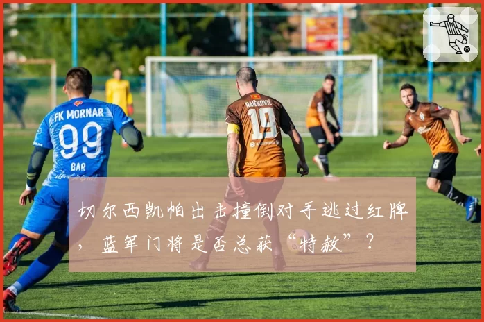 切尔西凯帕出击撞倒对手逃过红牌,蓝军门将是否总获“特赦”?