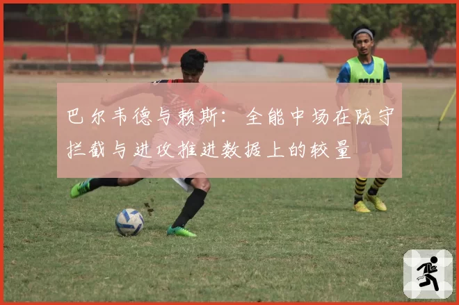 巴尔韦德与赖斯：全能中场在防守拦截与进攻推进数据上的较量