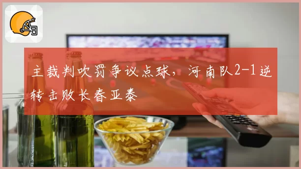 主裁判吹罚争议点球,河南队2-1逆转击败长春亚泰