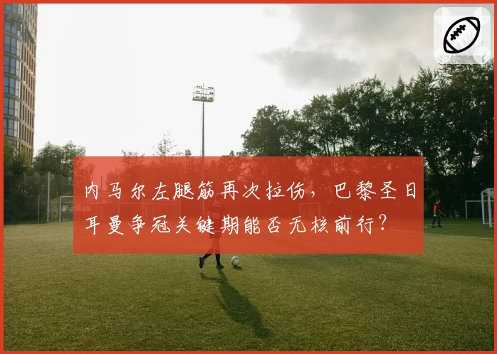内马尔左腿筋再次拉伤,巴黎圣日耳曼争冠关键期能否无核前行?