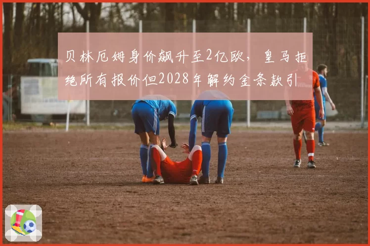 贝林厄姆身价飙升至2亿欧，皇马拒绝所有报价但2028年解约金条款引关注