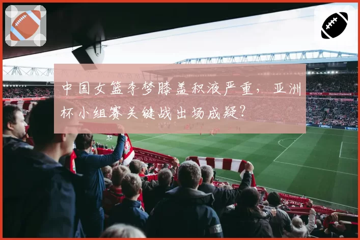 中国女篮李梦膝盖积液严重，亚洲杯小组赛关键战出场成疑？