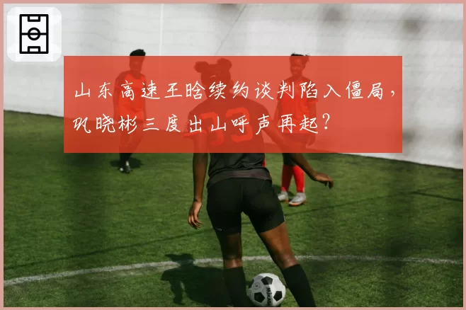 山东高速王晗续约谈判陷入僵局，巩晓彬三度出山呼声再起？
