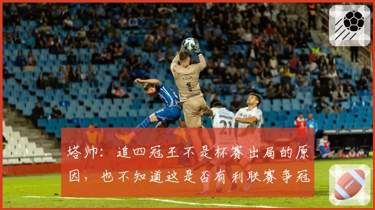 塔帅:追四冠王不是杯赛出局的原因,也不知道这是否有利联赛争冠