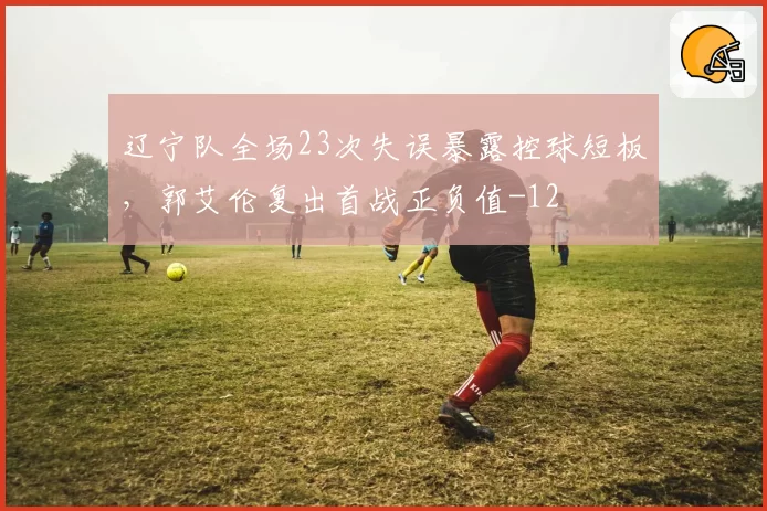 辽宁队全场23次失误暴露控球短板，郭艾伦复出首战正负值-12
