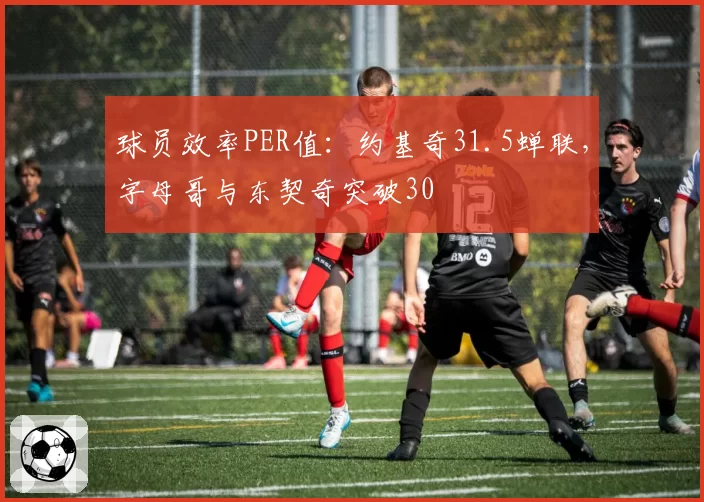 球员效率PER值：约基奇31.5蝉联，字母哥与东契奇突破30