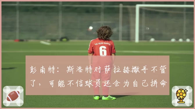 彭南特：斯洛特对萨拉赫撒手不管了，可能不信球员还会为自己拼命