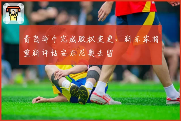 青岛海牛完成股权变更,新东家将重新评估安东尼奥去留