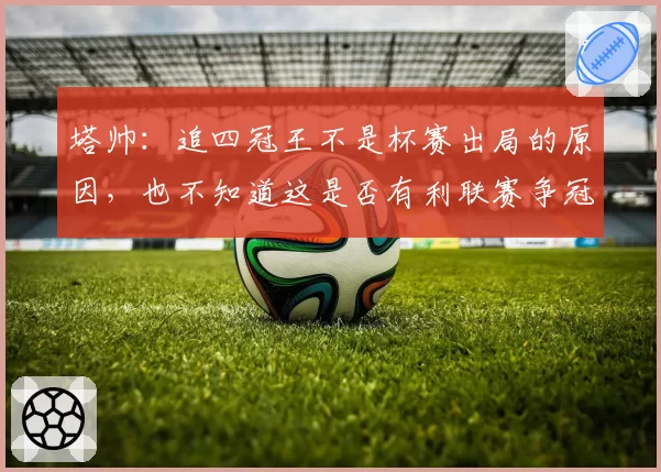 塔帅：追四冠王不是杯赛出局的原因，也不知道这是否有利联赛争冠