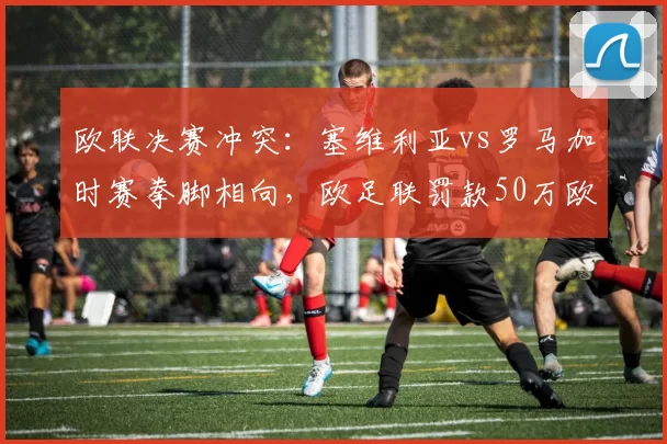 欧联决赛冲突:塞维利亚vs罗马加时赛拳脚相向,欧足联罚款50万欧元