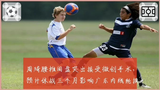 周琦腰椎间盘突出接受微创手术，预计休战三个月影响广东内线轮换