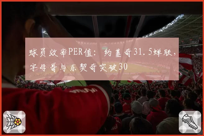 球员效率PER值：约基奇31.5蝉联，字母哥与东契奇突破30