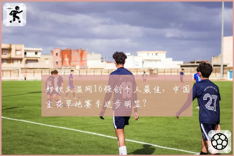 郑钦文温网16强创个人最佳，中国金花草地赛季进步明显？