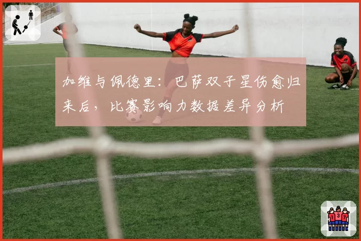 加维与佩德里:巴萨双子星伤愈归来后,比赛影响力数据差异分析
